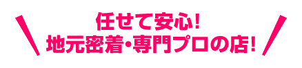 任せて安心！ 地元密着・専門プロの店！