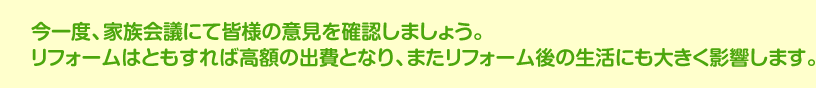 今一度、家族会議にて皆様の意見を確認しましょう。リフォームはともすれば高額の出費となり、またリフォーム後の生活にも大きく影響します。