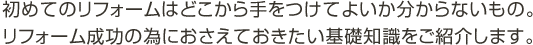 初めてのリフォームはどこから手をつけてよいか分からないもの。リフォーム成功の為におさえておきたい基礎知識をご紹介します。